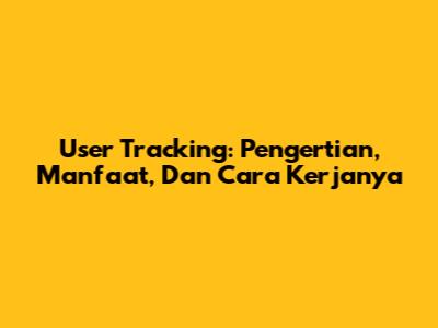User Tracking: Pengertian, Manfaat, Dan Cara Kerjanya