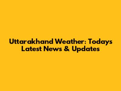 Uttarakhand Weather: Today's Latest News & Updates
