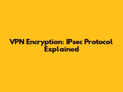 VPN Encryption: IPsec Protocol Explained