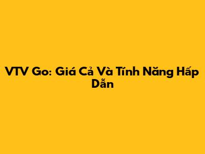 VTV Go: Giá Cả Và Tính Năng Hấp Dẫn