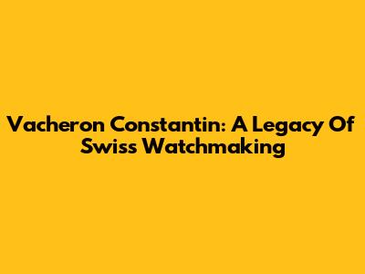Vacheron Constantin: A Legacy Of Swiss Watchmaking