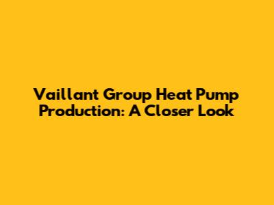 Vaillant Group Heat Pump Production: A Closer Look