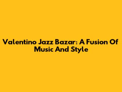 Valentino Jazz Bazar: A Fusion Of Music And Style