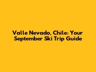 Valle Nevado, Chile: Your September Ski Trip Guide