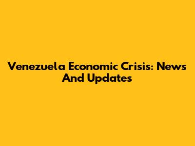 Venezuela Economic Crisis: News And Updates