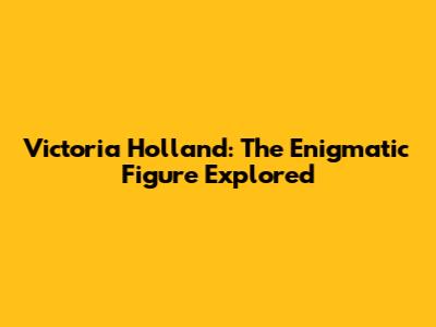 Victoria Holland: The Enigmatic Figure Explored