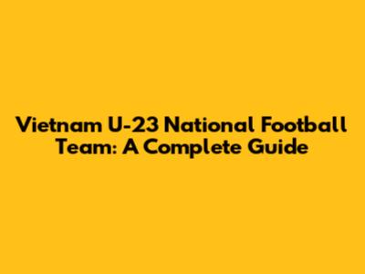 Vietnam U-23 National Football Team: A Complete Guide