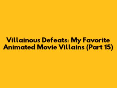 Villainous Defeats: My Favorite Animated Movie Villains (Part 15)