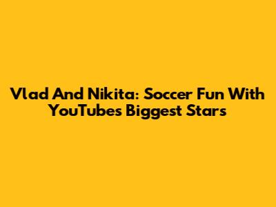 Vlad And Nikita: Soccer Fun With YouTube's Biggest Stars