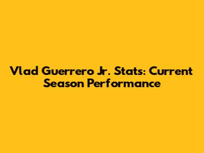 Vlad Guerrero Jr. Stats: Current Season Performance