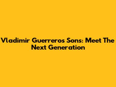 Vladimir Guerrero's Sons: Meet The Next Generation