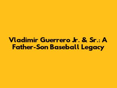 Vladimir Guerrero Jr. & Sr.: A Father-Son Baseball Legacy
