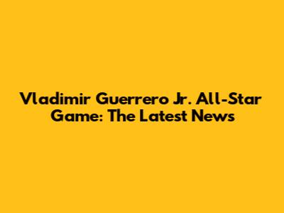 Vladimir Guerrero Jr. All-Star Game: The Latest News