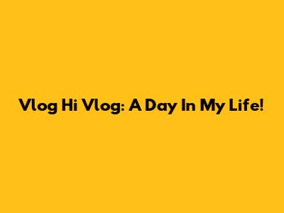 Vlog Hi Vlog: A Day In My Life!
