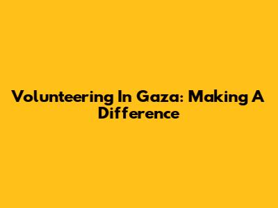 Volunteering In Gaza: Making A Difference