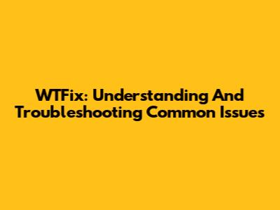 WTFix: Understanding And Troubleshooting Common Issues