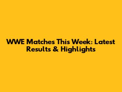 WWE Matches This Week: Latest Results & Highlights