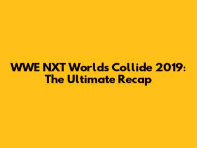 WWE NXT Worlds Collide 2019: The Ultimate Recap