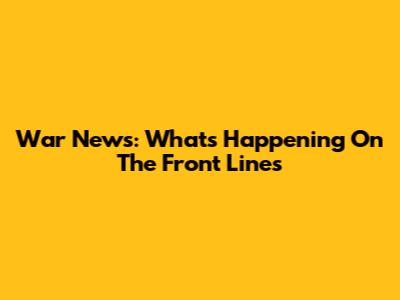 War News: What's Happening On The Front Lines