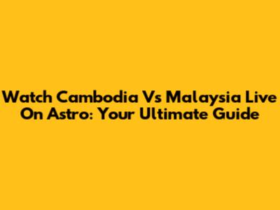 Watch Cambodia Vs Malaysia Live On Astro: Your Ultimate Guide