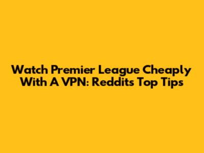 Watch Premier League Cheaply With A VPN: Reddit's Top Tips