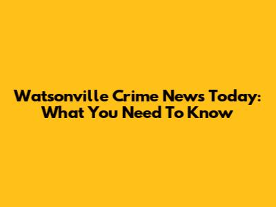 Watsonville Crime News Today: What You Need To Know