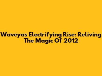 Waveya's Electrifying Rise: Reliving The Magic Of 2012