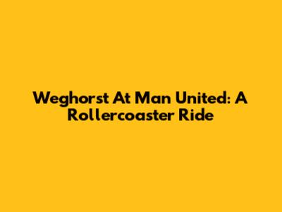 Weghorst At Man United: A Rollercoaster Ride