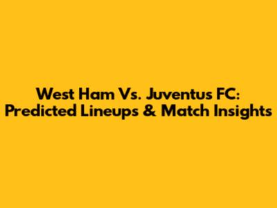West Ham Vs. Juventus FC: Predicted Lineups & Match Insights