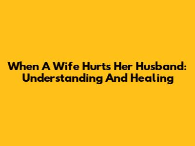 When A Wife Hurts Her Husband: Understanding And Healing