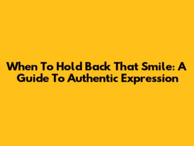 When To Hold Back That Smile: A Guide To Authentic Expression