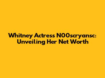 Whitney Actress N00scryansc: Unveiling Her Net Worth