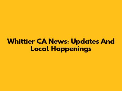 Whittier CA News: Updates And Local Happenings