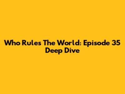 Who Rules The World: Episode 35 Deep Dive