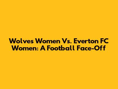 Wolves Women Vs. Everton FC Women: A Football Face-Off