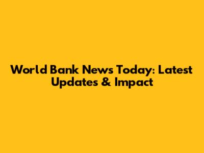 World Bank News Today: Latest Updates & Impact