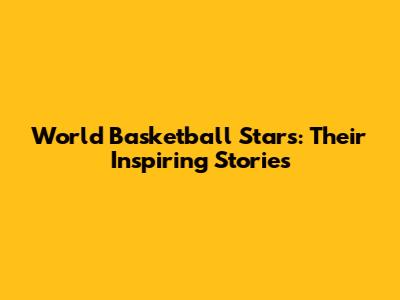 World Basketball Stars: Their Inspiring Stories