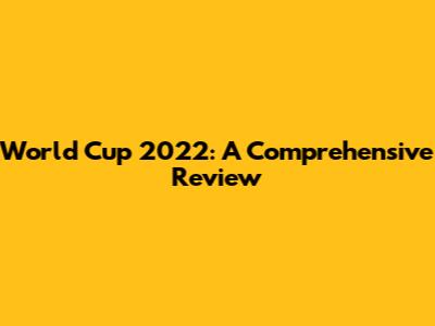 World Cup 2022: A Comprehensive Review