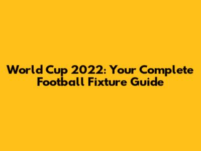 World Cup 2022: Your Complete Football Fixture Guide