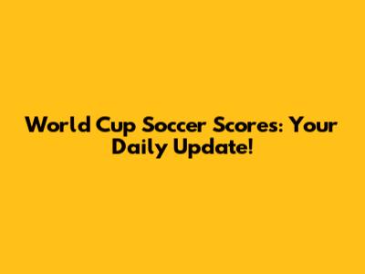 World Cup Soccer Scores: Your Daily Update!
