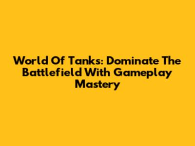World Of Tanks: Dominate The Battlefield With Gameplay Mastery