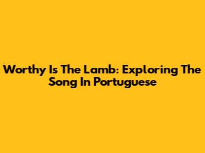 Worthy Is The Lamb: Exploring The Song In Portuguese