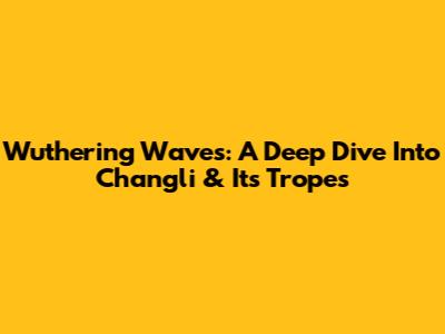 Wuthering Waves: A Deep Dive Into Changli & Its Tropes