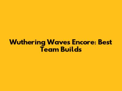Wuthering Waves Encore: Best Team Builds