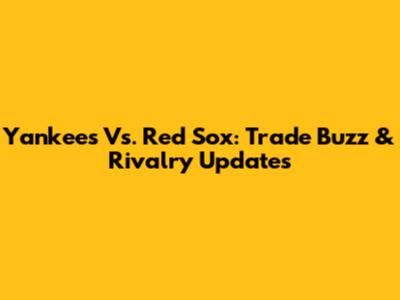 Yankees Vs. Red Sox: Trade Buzz & Rivalry Updates