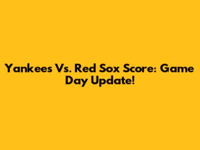 Yankees Vs. Red Sox Score: Game Day Update!