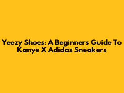 Yeezy Shoes: A Beginner's Guide To Kanye X Adidas Sneakers