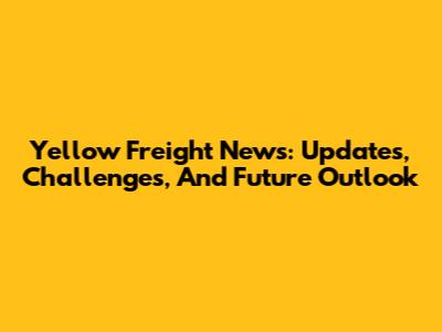 Yellow Freight News: Updates, Challenges, And Future Outlook