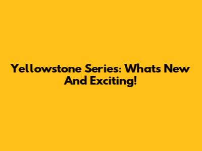 Yellowstone Series: What's New And Exciting!