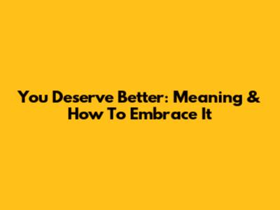 You Deserve Better: Meaning & How To Embrace It